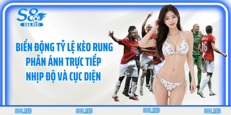 Biến động tỷ lệ kèo rung phản ánh trực tiếp nhịp độ và cục diện 